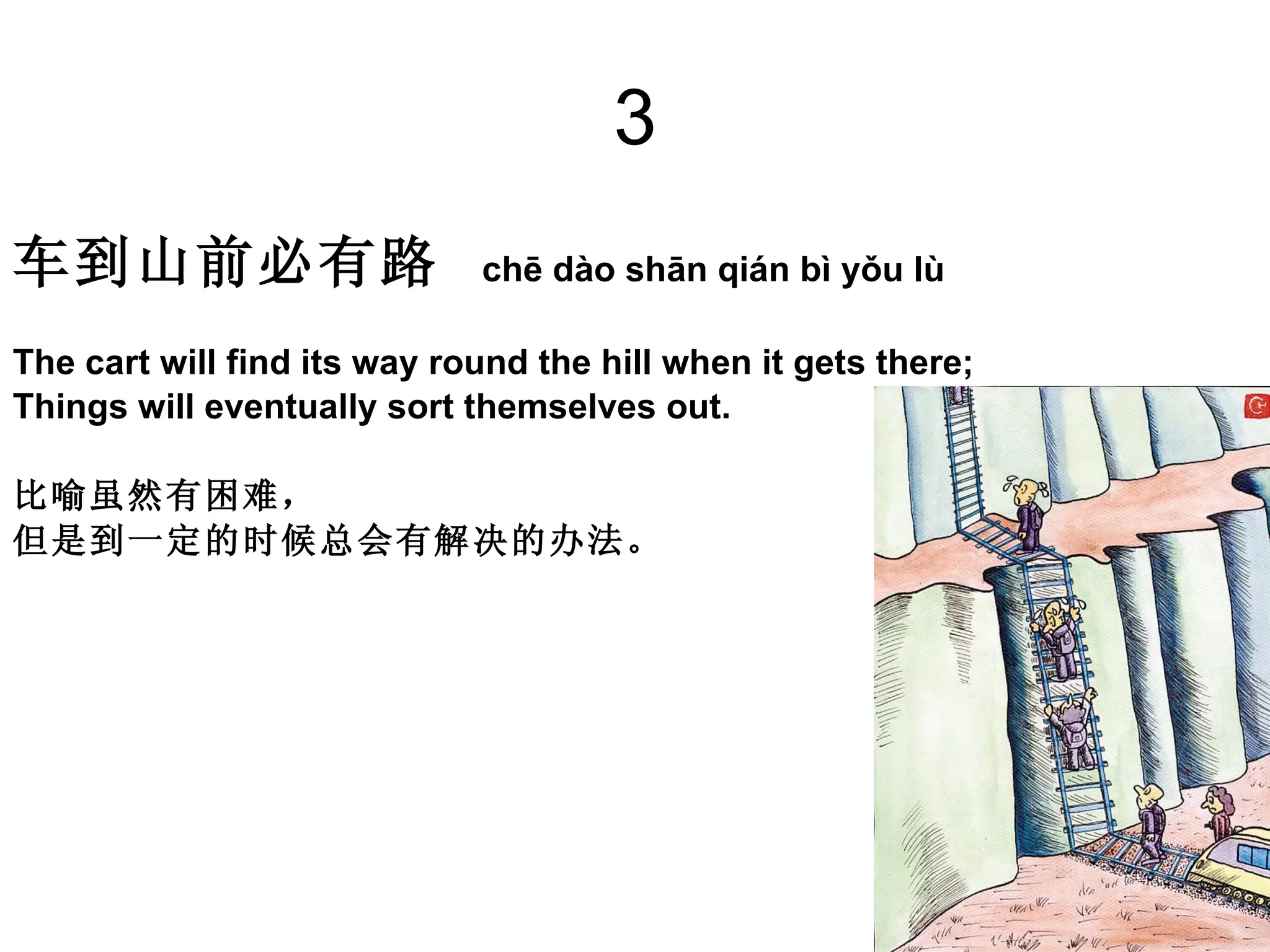 3 车到山前必有路   chē dào shān qián bì yǒu lù  The cart will find its way round the hill when it gets there; Things will eventually sort themselves out. 比喻虽然有困难， 但是到一定的时候总会有解决的办法。 