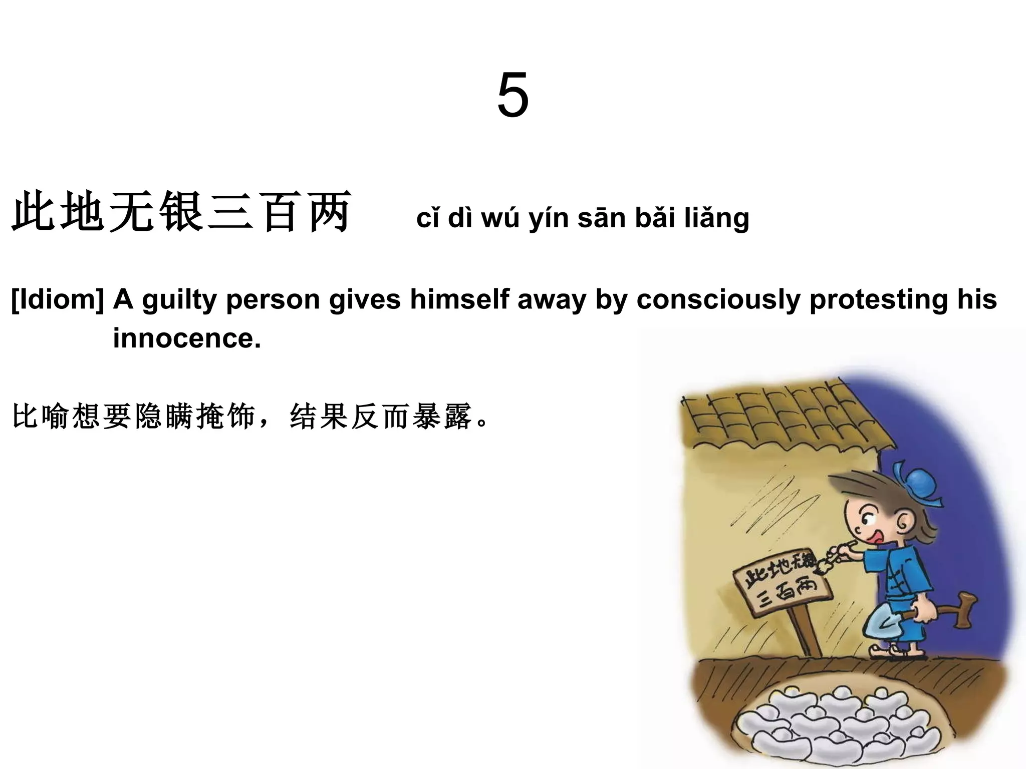 5 此地无银三百两    cǐ dì wú yín sān bǎi liǎng  [Idiom] A guilty person gives himself away by consciously protesting his  innocence.  比喻想要隐瞒掩饰，结果反而暴露。  