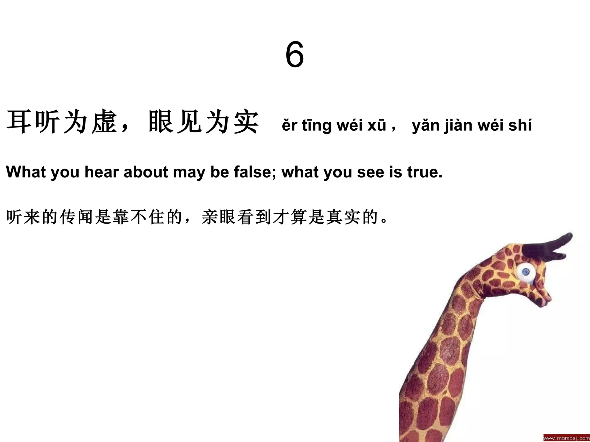 6 耳听为虚，眼见为实   ěr tīng wéi xū ， yǎn jiàn wéi shí  What you hear about may be false; what you see is true.  听来的传闻是靠不住的，亲眼看到才算是真实的。 