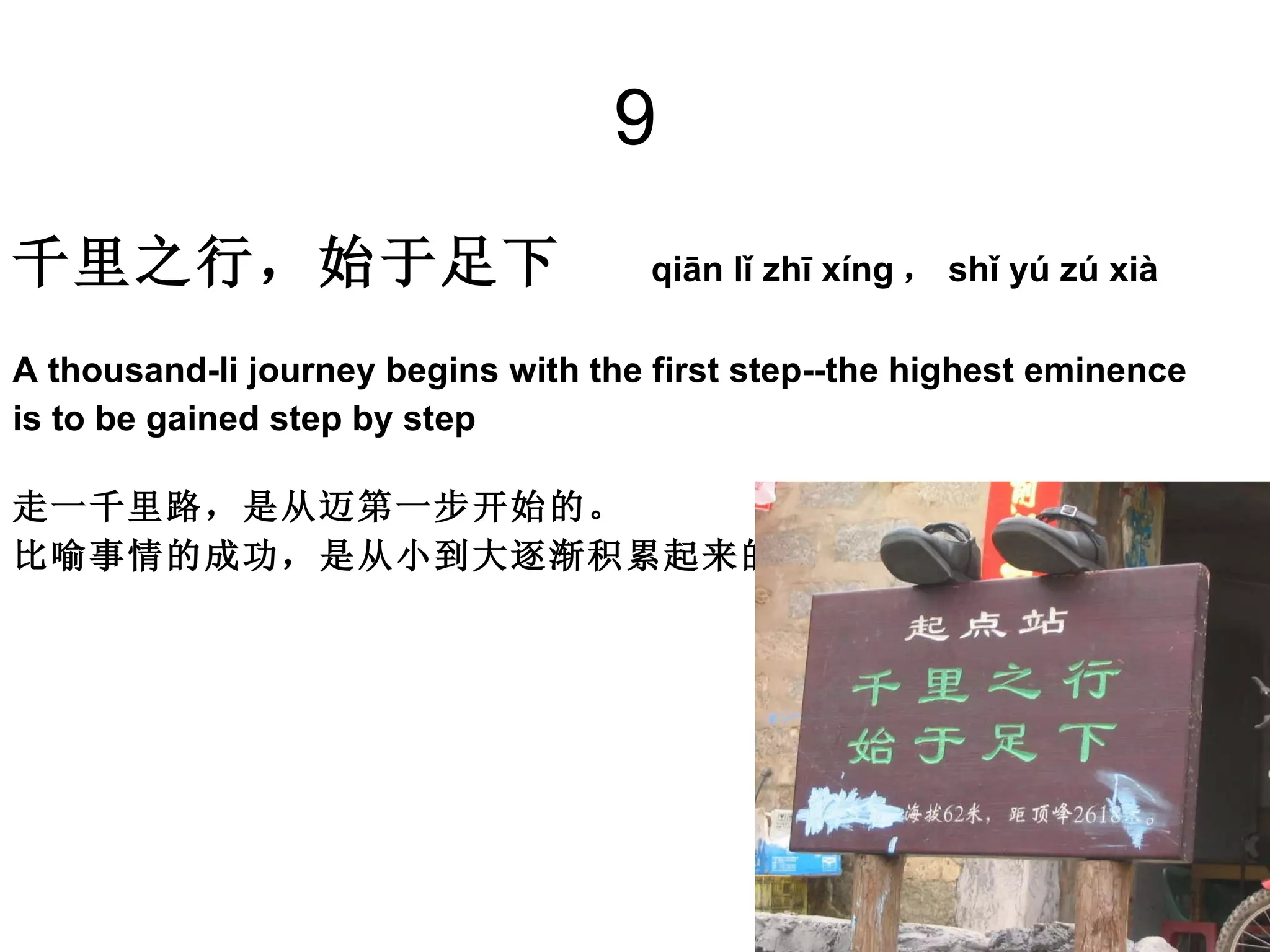 9 千里之行，始于足下   qiān lǐ zhī xíng ， shǐ yú zú xià A thousand-li journey begins with the first step--the highest eminence  is to be gained step by step 走一千里路，是从迈第一步开始的。 比喻事情的成功，是从小到大逐渐积累起来的。   