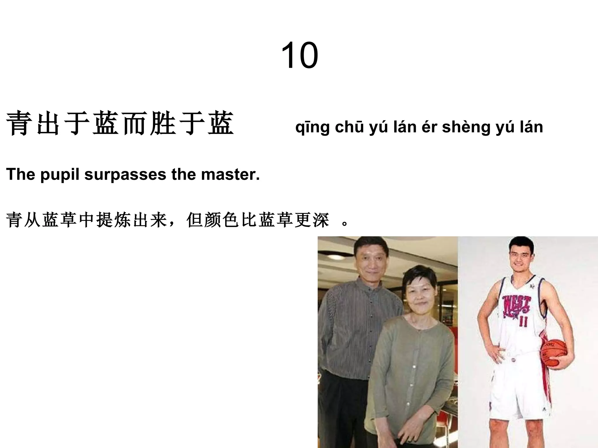 10 青出于蓝而胜于蓝  qīng chū yú lán ér shèng yú lán   The pupil surpasses the master. 青从蓝草中提炼出来，但颜色比蓝草更深 。 