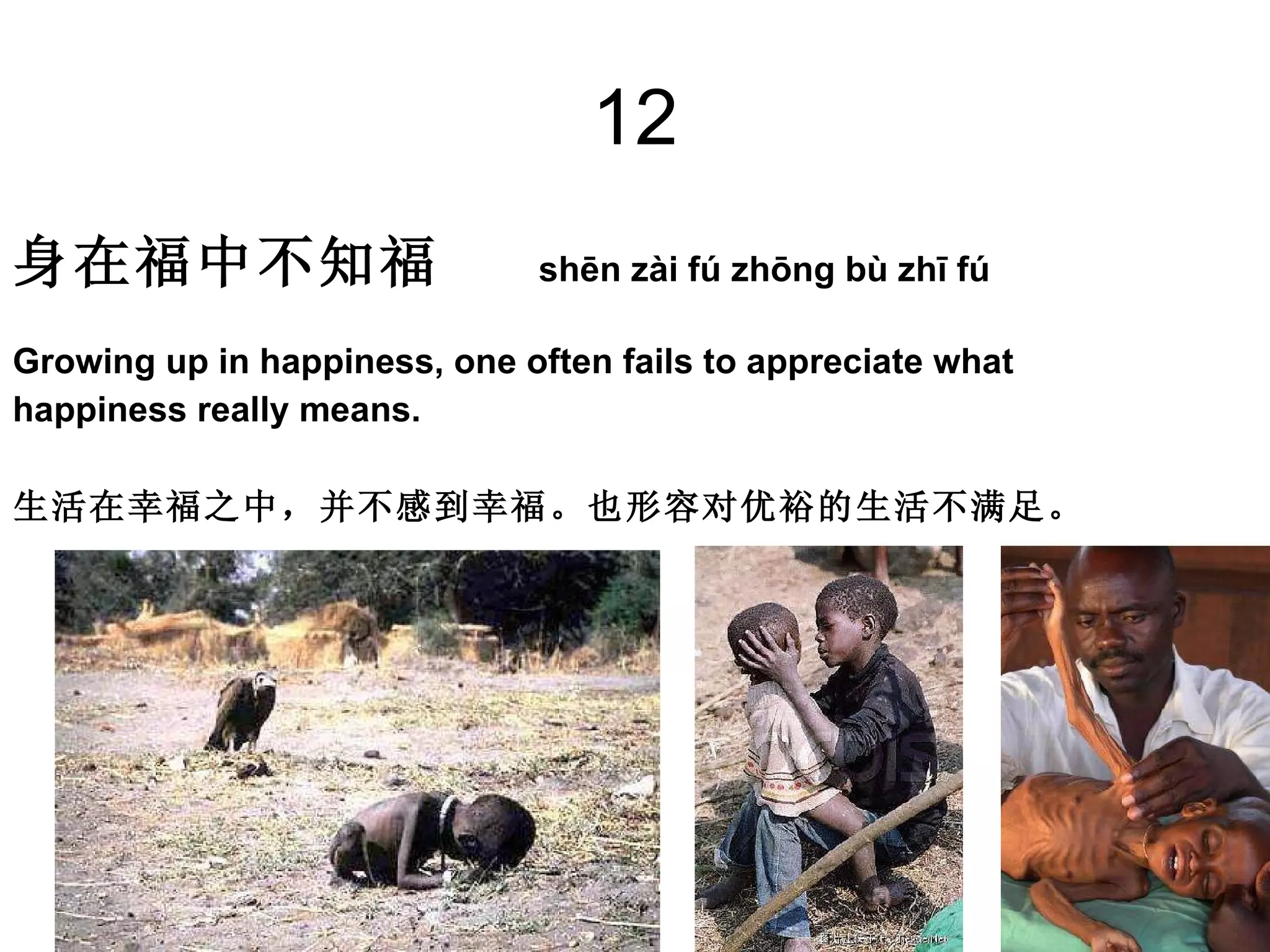 12 身在福中不知福   shēn zài fú zhōng bù zhī fú Growing up in happiness, one often fails to appreciate what  happiness really means.  生活在幸福之中，并不感到幸福。也形容对优裕的生活不满足。 