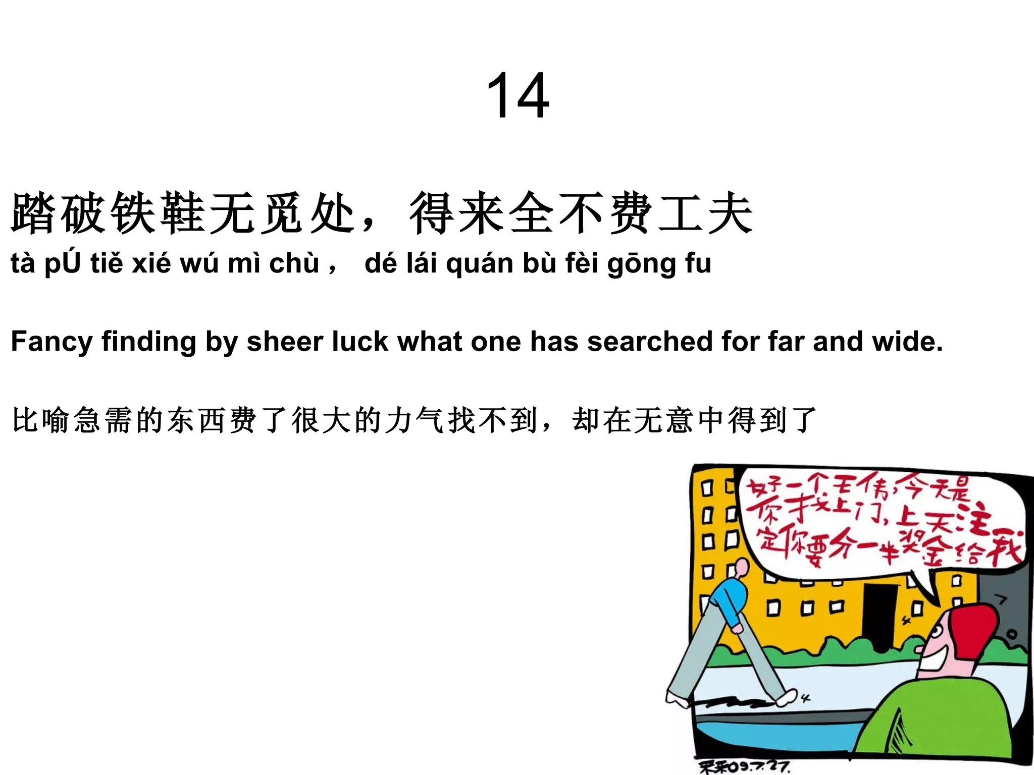 14 踏破铁鞋无觅处，得来全不费工夫 tà pò tiě xié wú mì chù ， dé lái quán bù fèi gōng fu Fancy finding by sheer luck what one has searched for far and wide.  比喻急需的东西费了很大的力气找不到，却在无意中得到了  