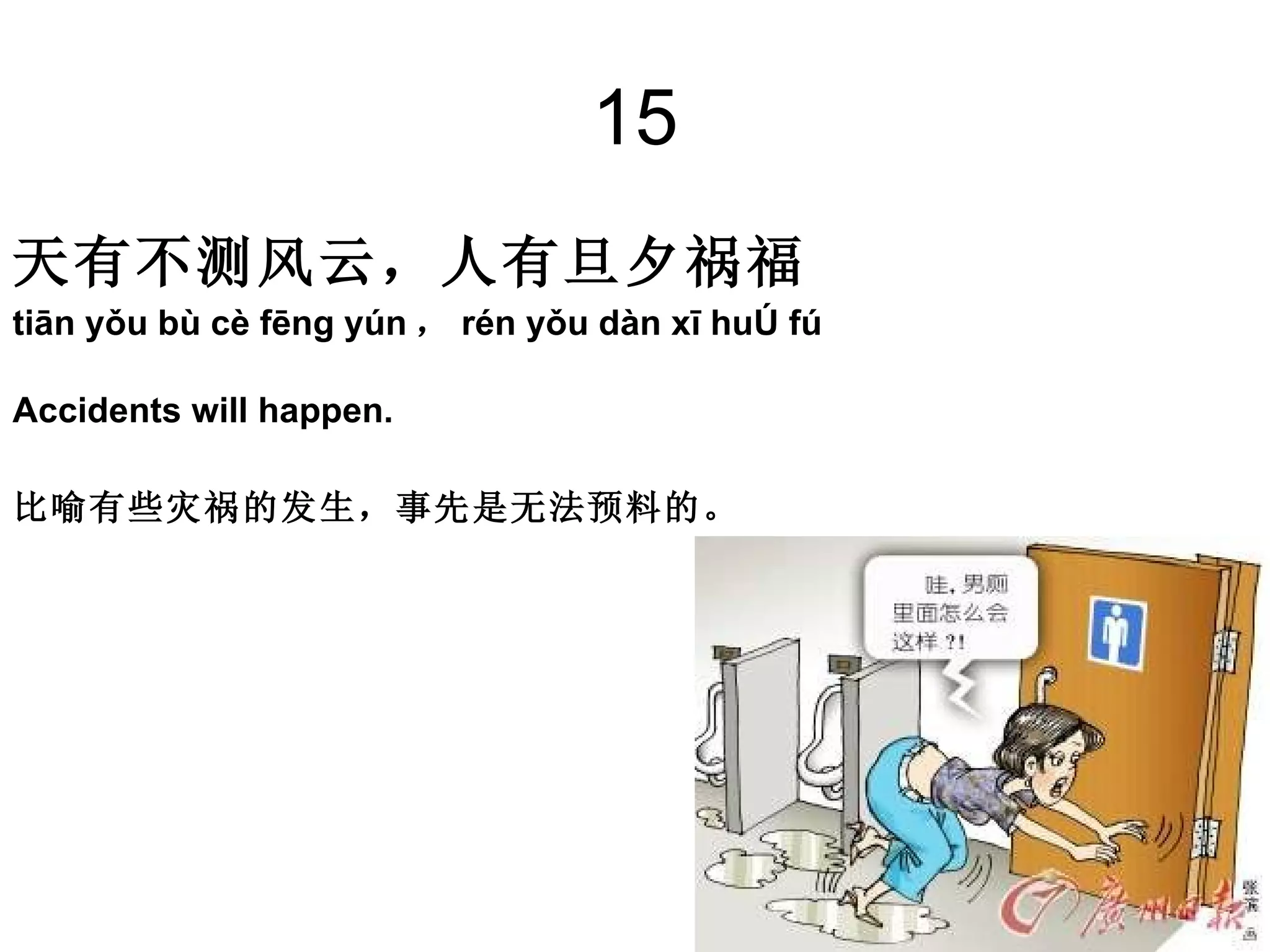 15 天有不测风云，人有旦夕祸福 tiān yǒu bù cè fēng yún ， rén yǒu dàn xī huò fú Accidents will happen.  比喻有些灾祸的发生，事先是无法预料的。 