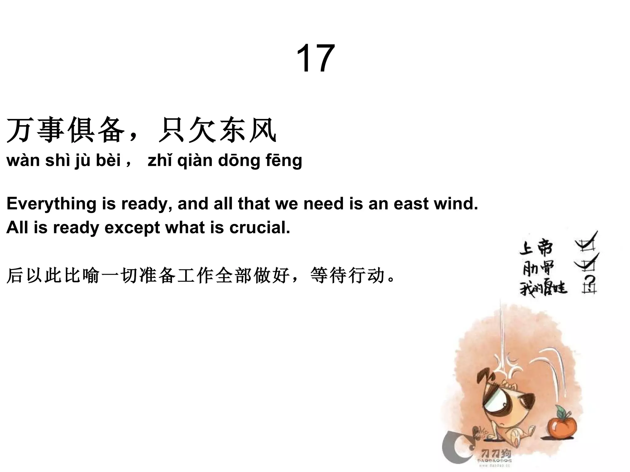 17 万事俱备，只欠东风   wàn shì jù bèi ， zhǐ qiàn dōng fēng  Everything is ready, and all that we need is an east wind.  All is ready except what is crucial. 后以此比喻一切准备工作全部做好，等待行动。  