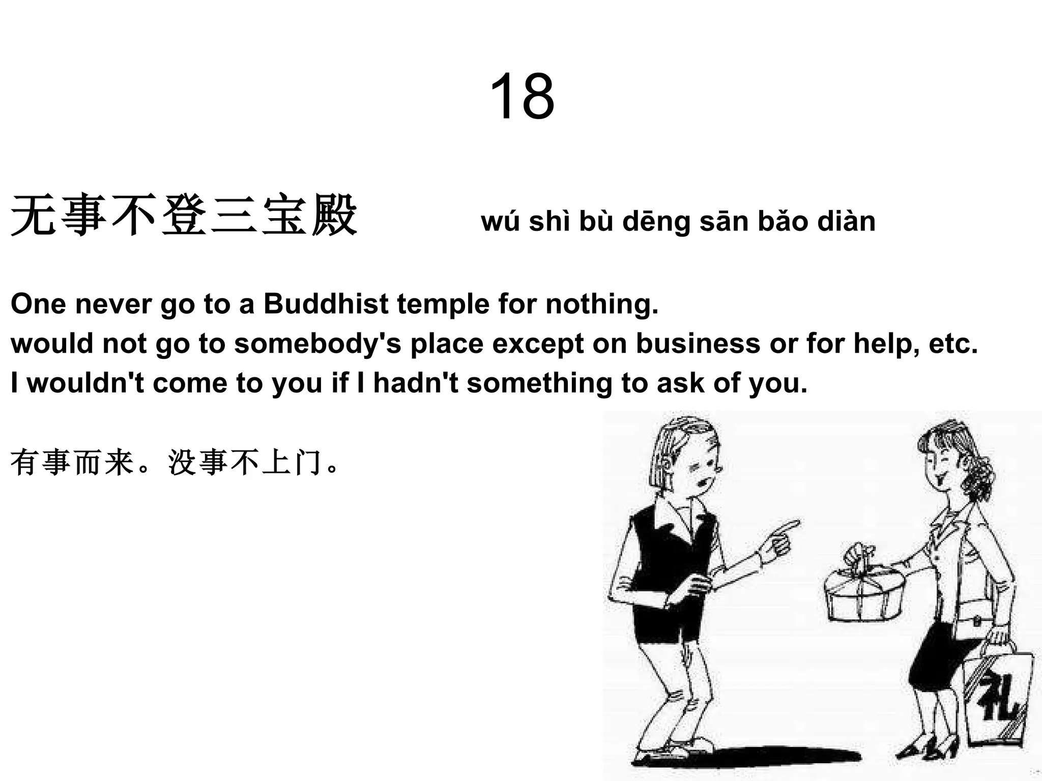 18 无事不登三宝殿  wú shì bù dēng sān bǎo diàn  One never go to a Buddhist temple for nothing.  would not go to somebody's place except on business or for help, etc.  I wouldn't come to you if I hadn't something to ask of you.  有事而来。没事不上门。 