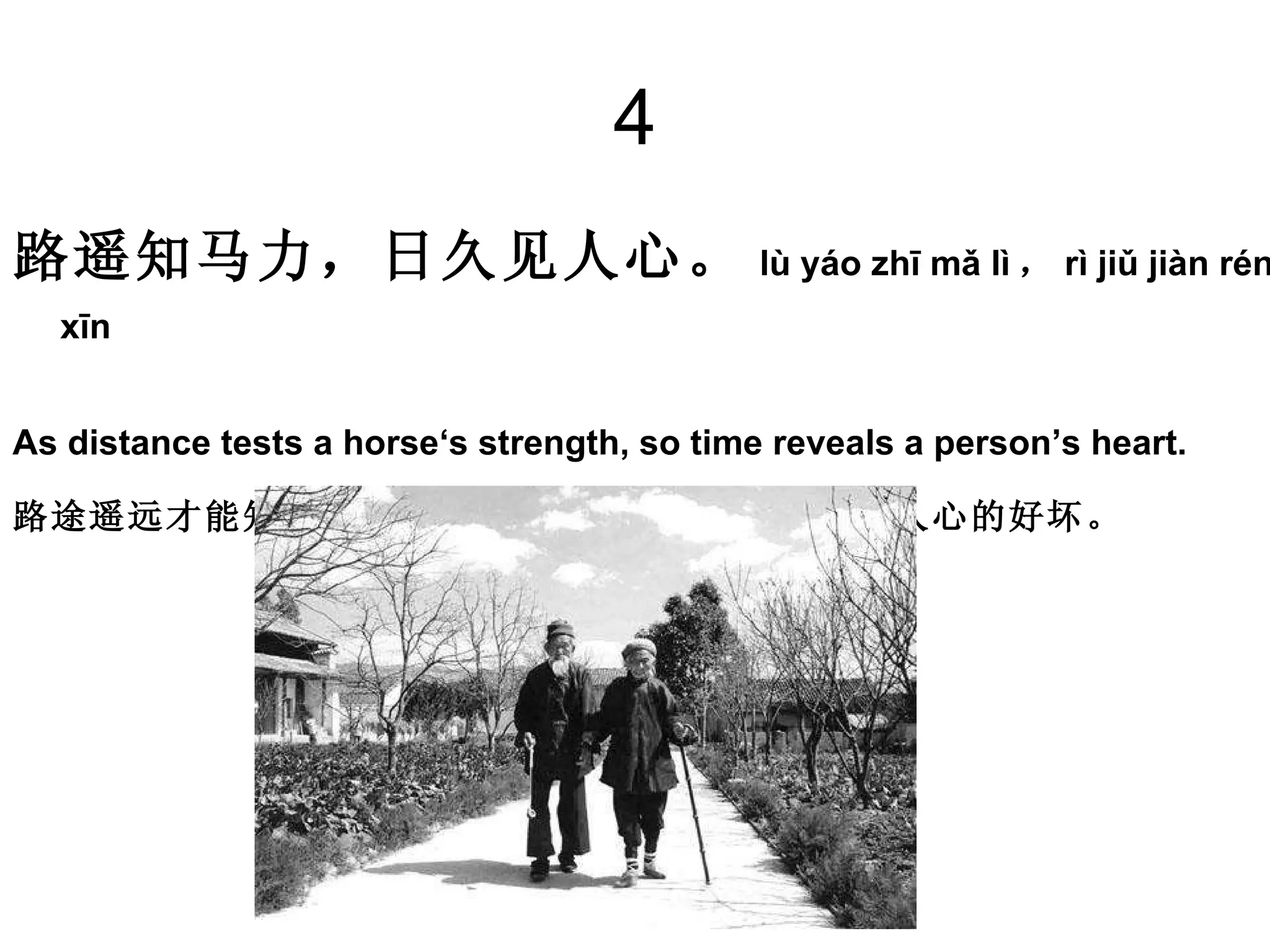 4 路遥知马力，日久见人心。 lù yáo zhī mǎ lì ， rì jiǔ jiàn rén xīn   As distance tests a horse‘s strength, so time reveals a person’s heart. 路途遥远才能知道马的力气大小，日子长了才能看出人心的好坏。   
