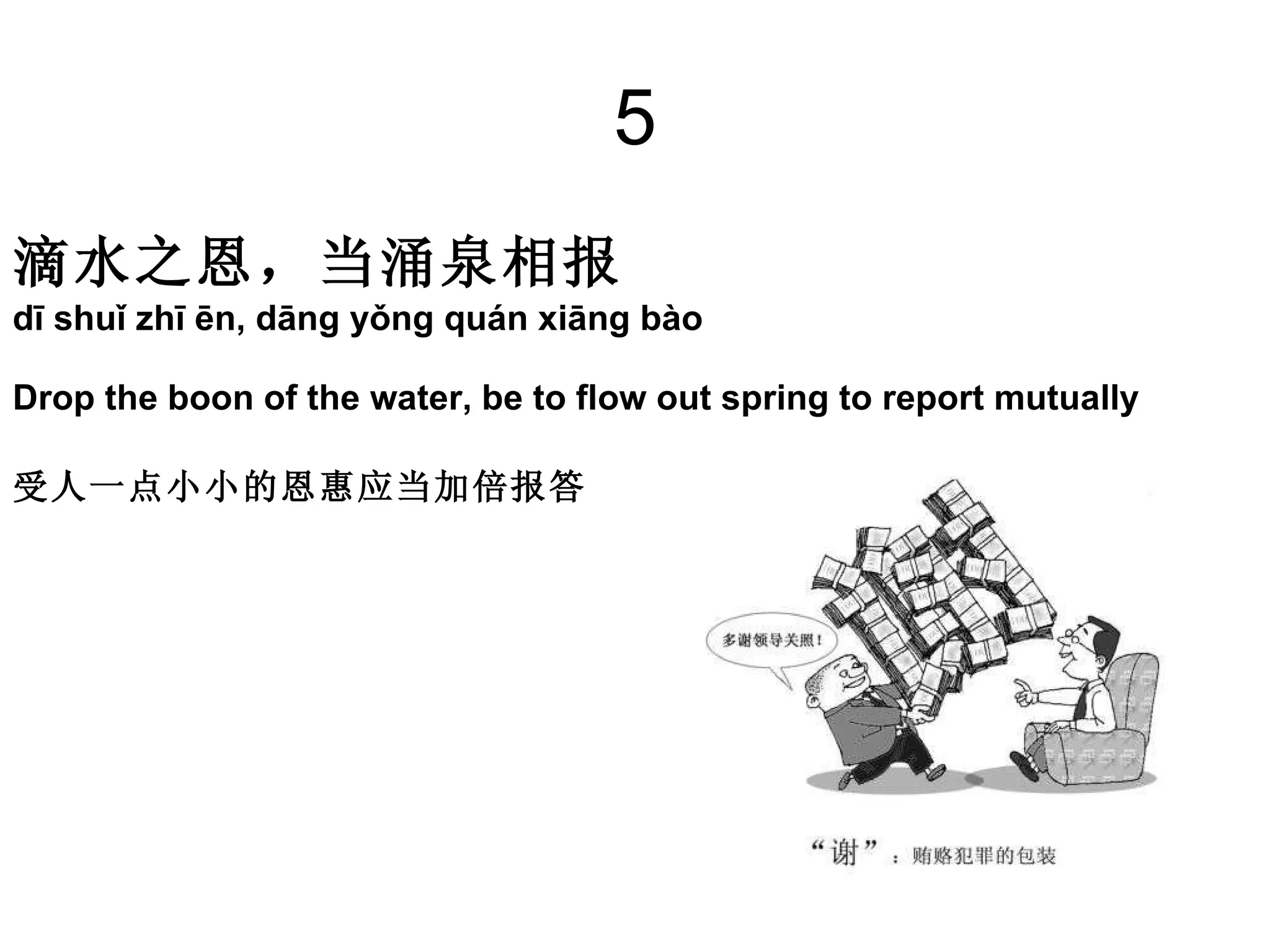 5 滴水之恩，当涌泉相报   dī shuǐ zhī ēn, dāng yǒng quán xiāng bào  Drop the boon of the water, be to flow out spring to report mutually  受人一点小小的恩惠应当加倍报答 