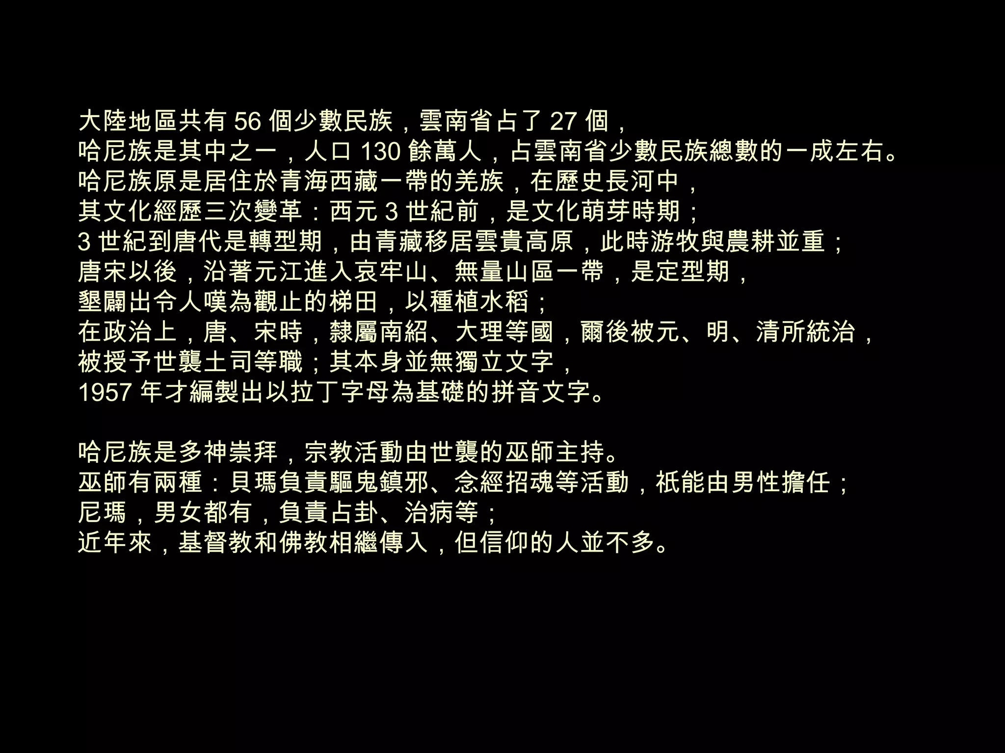 大陸地區共有 56 個少數民族，雲南省占了 27 個， 哈尼族是其中之一，人口 130 餘萬人，占雲南省少數民族總數的一成左右。 哈尼族原是居住於青海西藏一帶的羌族，在歷史長河中， 其文化經歷三次變革：西元 3 世紀前，是文化萌芽時期； 3 世紀到唐代是轉型期，由青藏移居雲貴高原，此時游牧與農耕並重； 唐宋以後，沿著元江進入哀牢山、無量山區一帶，是定型期， 墾闢出令人嘆為觀止的梯田，以種植水稻； 在政治上，唐、宋時，隸屬南紹、大理等國，爾後被元、明、清所統治， 被授予世襲土司等職；其本身並無獨立文字， 1957 年才編製出以拉丁字母為基礎的拼音文字。 　　 哈尼族是多神崇拜，宗教活動由世襲的巫師主持。 巫師有兩種：貝瑪負責驅鬼鎮邪、念經招魂等活動，祇能由男性擔任； 尼瑪，男女都有，負責占卦、治病等； 近年來，基督教和佛教相繼傳入，但信仰的人並不多。 