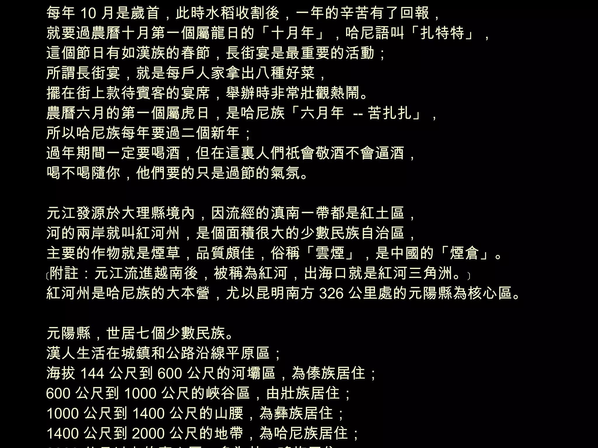 每年 10 月是歲首，此時水稻收割後，一年的辛苦有了回報， 就要過農曆十月第一個屬龍日的「十月年」，哈尼語叫「扎特特」， 這個節日有如漢族的春節，長街宴是最重要的活動； 所謂長街宴，就是每戶人家拿出八種好菜， 擺在街上款待賓客的宴席，舉辦時非常壯觀熱鬧。 農曆六月的第一個屬虎日，是哈尼族「六月年  -- 苦扎扎」， 所以哈尼族每年要過二個新年； 過年期間一定要喝酒，但在這裏人們祇會敬酒不會逼酒， 喝不喝隨你，他們要的只是過節的氣氛。   元江發源於大理縣境內，因流經的滇南一帶都是紅土區， 河的兩岸就叫紅河州，是個面積很大的少數民族自治區， 主要的作物就是煙草，品質頗佳，俗稱「雲煙」，是中國的「煙倉」。 ﹝附註：元江流進越南後，被稱為紅河，出海口就是紅河三角洲。﹞ 紅河州是哈尼族的大本營，尤以昆明南方 326 公里處的元陽縣為核心區。 元陽縣，世居七個少數民族。 漢人生活在城鎮和公路沿線平原區； 海拔 144 公尺到 600 公尺的河壩區，為傣族居住； 600 公尺到 1000 公尺的峽谷區，由壯族居住； 1000 公尺到 1400 公尺的山腰，為彝族居住； 1400 公尺到 2000 公尺的地帶，為哈尼族居住； 2000 公尺以上的高山區，多為苗、瑤族居住。 