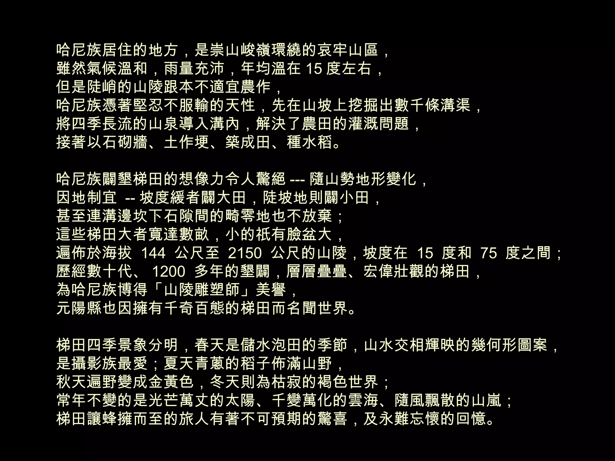 哈尼族居住的地方，是崇山峻嶺環繞的哀牢山區， 雖然氣候溫和，雨量充沛，年均溫在 15 度左右， 但是陡峭的山陵跟本不適宜農作， 哈尼族憑著堅忍不服輸的天性，先在山坡上挖掘出數千條溝渠， 將四季長流的山泉導入溝內，解決了農田的灌溉問題， 接著以石砌牆、土作埂、築成田、種水稻。 哈尼族闢墾梯田的想像力令人驚絕 --- 隨山勢地形變化， 因地制宜  -- 坡度緩者闢大田，陡坡地則闢小田， 甚至連溝邊坎下石隙間的畸零地也不放棄； 這些梯田大者寬達數畝，小的祇有臉盆大， 遍佈於海拔  144  公尺至  2150  公尺的山陵，坡度在  15  度和  75  度之間； 歷經數十代、 1200  多年的墾闢，層層疊疊、宏偉壯觀的梯田， 為哈尼族博得「山陵雕塑師」美譽， 元陽縣也因擁有千奇百態的梯田而名聞世界。 梯田四季景象分明，春天是儲水泡田的季節，山水交相輝映的幾何形圖案， 是攝影族最愛；夏天青蔥的稻子佈滿山野， 秋天遍野變成金黃色，冬天則為枯寂的褐色世界； 常年不變的是光芒萬丈的太陽、千變萬化的雲海、隨風飄散的山嵐； 梯田讓蜂擁而至的旅人有著不可預期的驚喜，及永難忘懷的回憶。 