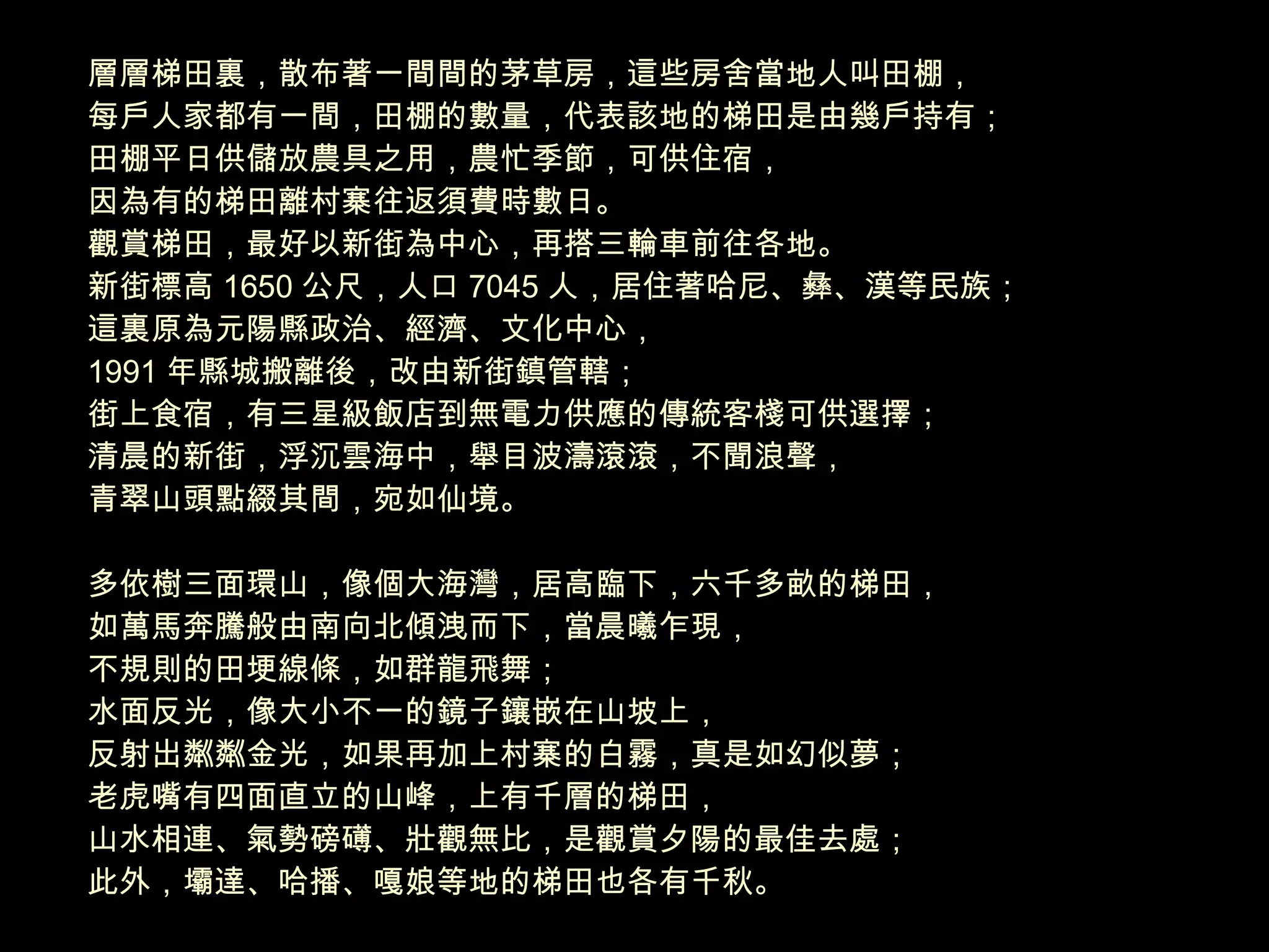 層層梯田裏，散布著一間間的茅草房，這些房舍當地人叫田棚， 每戶人家都有一間，田棚的數量，代表該地的梯田是由幾戶持有； 田棚平日供儲放農具之用，農忙季節，可供住宿， 因為有的梯田離村寨往返須費時數日。 觀賞梯田，最好以新街為中心，再搭三輪車前往各地。 新街標高 1650 公尺，人口 7045 人，居住著哈尼、彝、漢等民族； 這裏原為元陽縣政治、經濟、文化中心， 1991 年縣城搬離後，改由新街鎮管轄； 街上食宿，有三星級飯店到無電力供應的傳統客棧可供選擇； 清晨的新街，浮沉雲海中，舉目波濤滾滾，不聞浪聲， 青翠山頭點綴其間，宛如仙境。 多依樹三面環山，像個大海灣，居高臨下，六千多畝的梯田， 如萬馬奔騰般由南向北傾洩而下，當晨曦乍現， 不規則的田埂線條，如群龍飛舞； 水面反光，像大小不一的鏡子鑲嵌在山坡上， 反射出粼粼金光，如果再加上村寨的白霧，真是如幻似夢； 老虎嘴有四面直立的山峰，上有千層的梯田， 山水相連、氣勢磅礡、壯觀無比，是觀賞夕陽的最佳去處； 此外，壩達、哈播、嘎娘等地的梯田也各有千秋。 