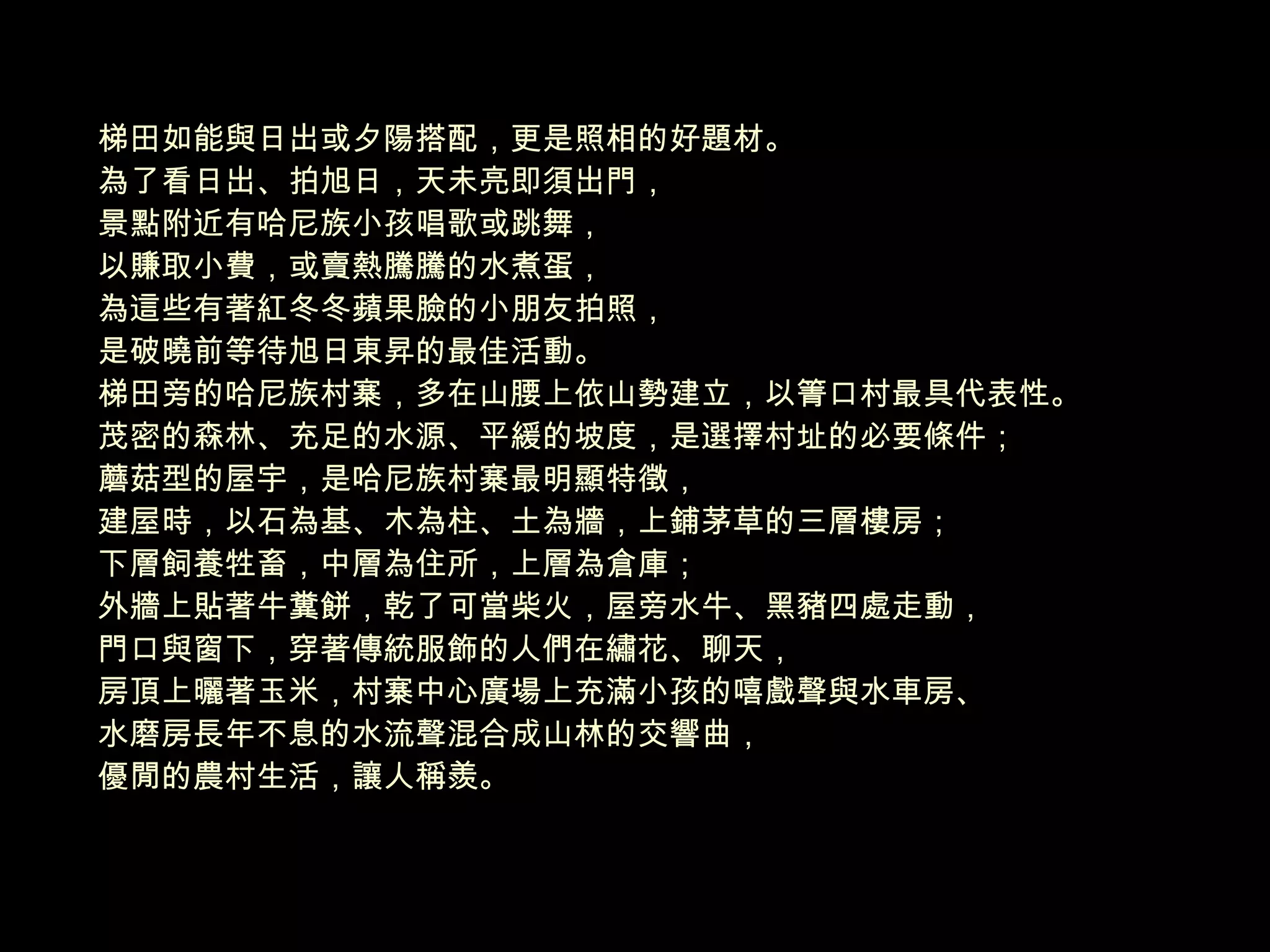 梯田如能與日出或夕陽搭配，更是照相的好題材。 為了看日出、拍旭日，天未亮即須出門， 景點附近有哈尼族小孩唱歌或跳舞， 以賺取小費，或賣熱騰騰的水煮蛋， 為這些有著紅冬冬蘋果臉的小朋友拍照， 是破曉前等待旭日東昇的最佳活動。 梯田旁的哈尼族村寨，多在山腰上依山勢建立，以箐口村最具代表性。 茂密的森林、充足的水源、平緩的坡度，是選擇村址的必要條件； 蘑菇型的屋宇，是哈尼族村寨最明顯特徵， 建屋時，以石為基、木為柱、土為牆，上鋪茅草的三層樓房； 下層飼養牲畜，中層為住所，上層為倉庫； 外牆上貼著牛糞餅，乾了可當柴火，屋旁水牛、黑豬四處走動， 門口與窗下，穿著傳統服飾的人們在繡花、聊天， 房頂上曬著玉米，村寨中心廣場上充滿小孩的嘻戲聲與水車房、 水磨房長年不息的水流聲混合成山林的交響曲， 優閒的農村生活，讓人稱羨。 