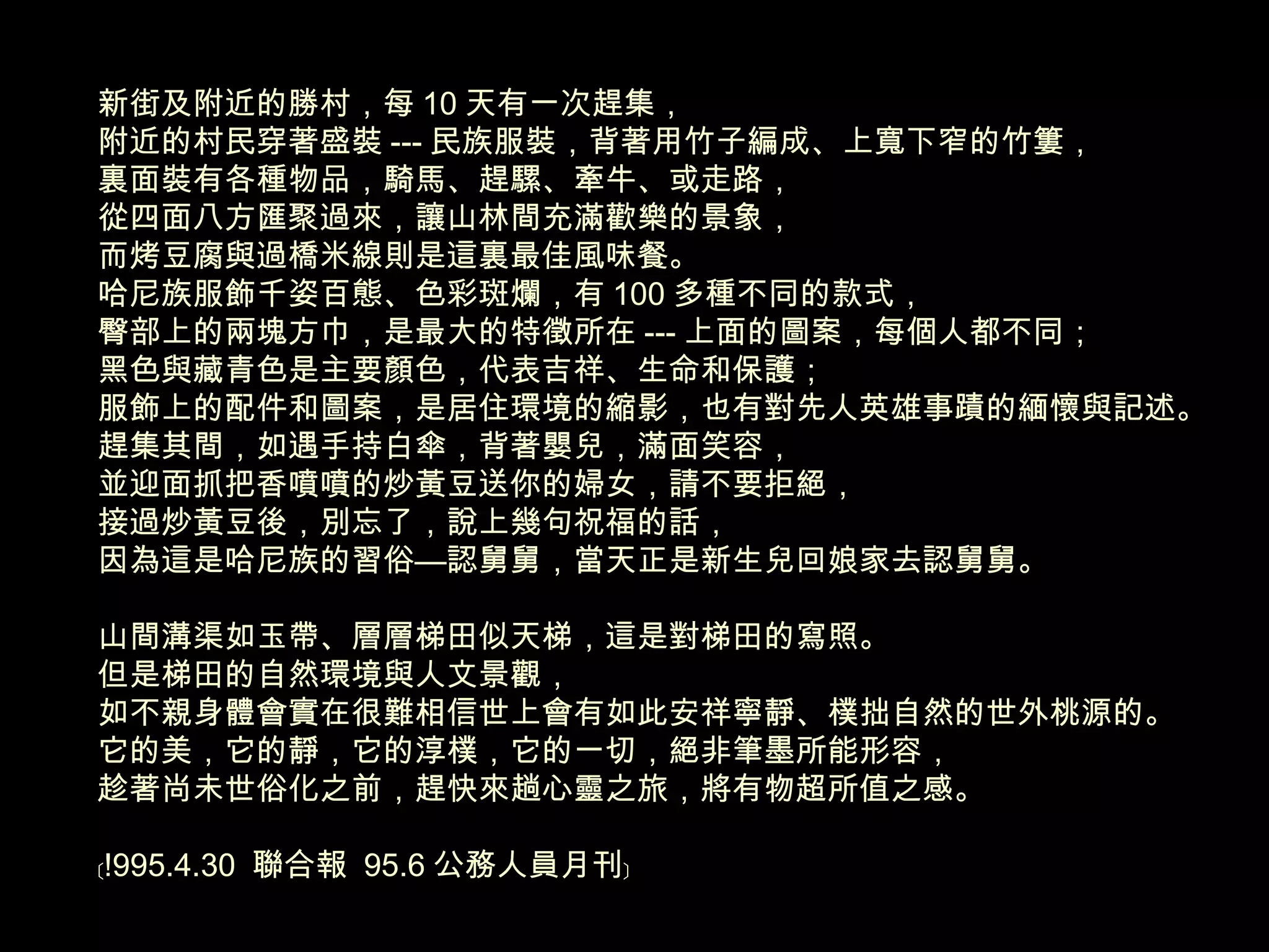 新街及附近的勝村，每 10 天有一次趕集， 附近的村民穿著盛裝 --- 民族服裝，背著用竹子編成、上寬下窄的竹簍， 裏面裝有各種物品，騎馬、趕騾、牽牛、或走路， 從四面八方匯聚過來，讓山林間充滿歡樂的景象， 而烤豆腐與過橋米線則是這裏最佳風味餐。 哈尼族服飾千姿百態、色彩斑爛，有 100 多種不同的款式， 臀部上的兩塊方巾，是最大的特徵所在 --- 上面的圖案，每個人都不同； 黑色與藏青色是主要顏色，代表吉祥、生命和保護； 服飾上的配件和圖案，是居住環境的縮影，也有對先人英雄事蹟的緬懷與記述。 趕集其間，如遇手持白傘，背著嬰兒，滿面笑容， 並迎面抓把香噴噴的炒黃豆送你的婦女，請不要拒絕， 接過炒黃豆後，別忘了，說上幾句祝福的話， 因為這是哈尼族的習俗—認舅舅，當天正是新生兒回娘家去認舅舅。 山間溝渠如玉帶、層層梯田似天梯，這是對梯田的寫照。 但是梯田的自然環境與人文景觀， 如不親身體會實在很難相信世上會有如此安祥寧靜、樸拙自然的世外桃源的。 它的美，它的靜，它的淳樸，它的一切，絕非筆墨所能形容， 趁著尚未世俗化之前，趕快來趟心靈之旅，將有物超所值之感。 ﹝ !995.4.30  聯合報  95.6 公務人員月刊﹞ 