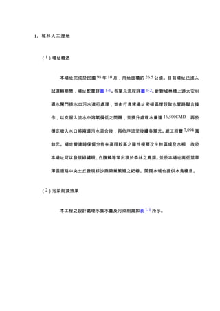 1、城林人工溼地



 （1）場址概述



     本場址完成於民國 98 年 10 月，用地面積約 26.5 公頃。目前場址已進入


   試運轉期間，場址配置詳圖 1-1。各單元流程詳圖 1-2。針對城林橋上游大安圳


   導水閘門排水口污水進行處理，並由打鳥埤場址密植區增設取水管路聯合操


   作，以克服入流水中溶氧偏低之問題，並提升處理水量達 16,500CMD，再於


   穩定塘入水口將兩道污水混合後，再依序流至後續各單元。總工程費 7,094 萬


   餘元。場址營建時保留分佈在高程較高之陽性樹種次生林區域及水柳，故於


   本場址可以發現綠繡眼、白腹鶇等常出現於森林之鳥類。並於本場址高低莖草


   澤區道路中央土丘發現棕沙燕築巢繁殖之紀錄。開闊水域也提供水鳥棲息。



 （2）污染削減效果



     本工程之設計處理水質水量及污染削減如表 1-1 所示。
 