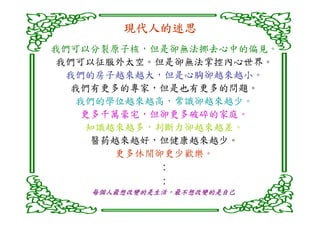 現代人的迷思
        現代人的迷思
我們可以分裂原子核，但是卻無法挪去心中的偏見。
我們可以征服外太空。但是卻無法掌控內心世界。
 我們的房子越來越大，但是心胸卻越來越小。
  我們有更多的專家，但是也有更多的問題。
  我們的學位越來越高，常識卻越來越少。
   更多千萬豪宅，但卻更多破碎的家庭。
   知識越來越多，判斷力卻越來越差。
    醫葯越來越好，但健康越來越少。
      更多休閒卻更少歡樂。
              :
              :
    每個人最想改變的是生活，最不想改變的是自己
    每個人最想改變的是生活，
 