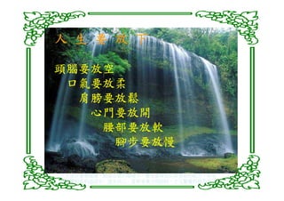 人 生 要 放 下

頭腦要放空
 口氣要放柔
  肩膀要放鬆
   心門要放開
    腰部要放軟
     腳步要放慢

人生活在養尊處優，順遂如意的環境中，難免會降低自我省察的能力，容易
在現實的名利追逐中，迷失自己，當無常業力現前時，才又驚覺而措手不及
 