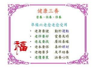健康三養
    營養、保養、
    營養、保養、修養

準備六老愈老愈受用
•   老身要健   勤於運動
           勤於運動
•   老伴要好   愛要及時
•   老友要找   廣結善緣
•   老本要保   善於理財
           善於理財
•   老趣要多   及早培養
•   老傻要裝   涵養心性
 
