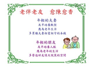 意識帶有能量
                說了就算了!




老伴老友 愈陳愈香
   年輕的夫妻
    及早培養默契
    應為老年生活
 多累積夫妻相愛相守的本錢

   年輕的朋友
    及早培養人脈
   應為老年的生活
 多營造好友談天說笑的空間
 