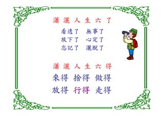 瀟 灑 人 生 六 了
 看透了 無事了
 放下了 心定了
 忘記了 灑脫了

瀟 灑 人 生 六 得
來得 捨得 做得
放得 行得 走得
 