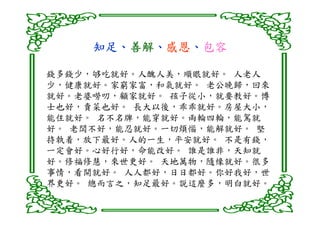 知足、善解、感恩、
     知足、善解、感恩、包容

錢多錢少，够吃就好。人醜人美，順眼就好。 人老人
少，健康就好。家窮家富，和氣就好。 老公晚歸，回來
就好。老婆嘮叨，顧家就好。 孩子從小，就要教好。博
士也好，賣菜也好。 長大以後，乖乖就好。房屋大小，
能住就好。 名不名牌，能穿就好。兩輪四輪，能駕就
好。 老闆不好，能忍就好。一切煩惱，能解就好。 堅
持執着，放下最好。人的一生，平安就好。 不是有錢，
一定會好。心好行好，命能改好。 誰是誰非，天知就
好。修福修慧，來世更好。 天地萬物，隨缘就好。很多
事情，看開就好。 人人都好，日日都好。你好我好，世
界更好。 總而言之，知足最好。説這麼多，明白就好。
 