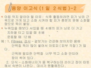 음양 이고식 (1 일  2 식법 )-2 아침 먹지 말아야 될 이유 :  식후 활동하려면 피가 뇌와 근육으로 가게 되고 소화 시켜야 할 피가 충분치 못해 소화불량으로 독이 쌓임 . 누워있을 때보다 서있을 때  4 배의 피가 뇌로 더 가고 지하철 타고 있을 때  8 배  ” 운동할 때  12 배   ” 예 : 1.  Fitness  강사 - 겉보기는 건강해 보이지만 몸에  단백질 독이 많이 쌓여서 아토피 ( 피부 각질 ) 가 많다 .  근육에 필요한 단백질  너무 먹고 소화 안되어  장이 썩어 있다 . 2.  단식 - 소화에너지가 몸 복구하는데 쓰이고 장이 따뜻해서 숙변이 나온다 .  대사가 원활해진다 .  