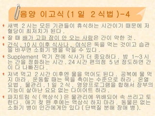 음양 이고식 (1 일  2 식법 )-4 새벽  2 시는 모든 기관들이 휴식하는 시간이기 때문에 저혈당이 최저치가 된다 .  잘 때  배가 고파 잠이 안 오는 사람 은 간이 약한 것 .  간식 , 10 시 이후 식사나 ,  야식 은 독을 먹는 것이고 습관을 바꾸면 소화기 병을 막을 수 있다 .  Supplement  먹기 전에 식사가 더 중요하다 .  밤  1~3 시는 간을 정화하는 시간 . 24 시간 편의점  5 년 정도하면 간이 다 나빠진다 .  저녁 먹고  2 시간 이후엔 물을 먹어도 된다 .  공복에 물 먹지 마라 .  운동할 때는 목을 축이는 수준으로 하라 .  온열요법 ,  물관리 , 1 일  2 식 ,  영양프로그램을 합해서 장부의 기능이 살아난 요요 없는 다이어트 하라 .  파지트림 식 ( 액상식 ) 은 물관리에 위배되어 속 쓰리고 토한다 .  애기 젖 뗀 후에는 액상식 하지 마라 .  동물은 없는 소화기 병이 인간에게만 있다 ( 단백질 분해 장애 병 ). 