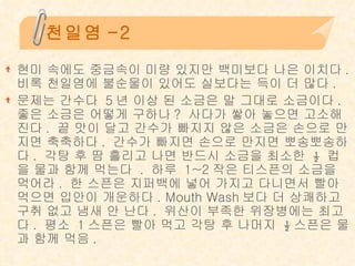 천일염-2 현미 속에도 중금속이 미량 있지만 백미보다 나은 이치다 .  비록 천일염에 불순물이 있어도 실보다는 득이 더 많다 . 문제는 간수다  5 년 이상 된 소금은 말 그대로 소금이다 .  좋은 소금은 어떻게 구하나 ?  사다가 쌓아 놓으면 고소해진다 .  끝 맛이 달고 간수가 빠지지 않은 소금은 손으로 만지면 축축하다 .  간수가 빠지면 손으로 만지면 뽀송뽀송하다 .  각탕 후 땀 흘리고 나면 반드시 소금을 최소한  ½  컵을 물과 함께 먹는다  .  하루  1~2 작은 티스픈의 소금을 먹어라 .  한 스픈은 지퍼백에 넣어 가지고 다니면서 빨아 먹으면 입안이 개운하다 . Mouth Wash 보다 더 상쾌하고 구취 없고 냄새 안 난다 .  위산이 부족한 위장병에는 최고다 .  평소  1 스픈은 빨아 먹고 각탕 후 나머지  ½ 스픈은 물과 함께 먹음 . 