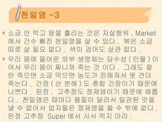 천일염-3 소금 안 먹고 땀을 흘리는 것은 자살행위 . Market 에서 간수 빠진 천일염을 살 수 있다 .  볶은 소금 따로 살 필요 없다 .  색이 검어도 상관 없다 . 우리 몸에 들어온 외부 생명체는 담수성 ( 민물 ) 이어서 우리 몸이 짜니까 죽는 것 이다 .  그래도 잘 안 죽으면 소금 먹으면 농도가 진해져서 못 견뎌 죽는다 .  간장 ( 산 분해 ) 도 혼합 간장이기 때문에 나쁘다 .  된장 ,  고추장도 정제염이기 때문에 해롭다 .  천일염은 때마다 품질이 달라서 일관된 맛을 낼 수 없어서 업자들은 정제염을 쓸 수 밖에 없다 .  된장 고추장  Super 에서 사서 먹지 마라 . 