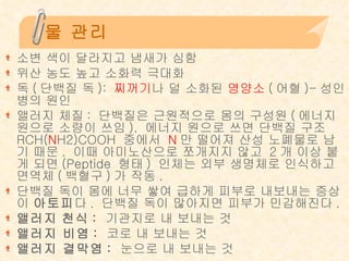 물 관리 소변 색이 달라지고 냄새가 심함 위산 농도 높고 소화력 극대화 독 ( 단백질 독 ):  찌꺼기 나 덜 소화된  영양소 ( 어혈 )- 성인병의 원인 앨러지 체질 :  단백질은 근원적으로 몸의 구성원 ( 에너지 원으로 소량이 쓰임 ).  에너지 원으로 쓰면 단백질 구조  RCH( N H2)COOH  중에서  N 만 떨어져 산성 노폐물로 남기 때문 .  이때 아미노산으로 쪼개지지 않고  2 개 이상 붙게 되면 (Peptide  형태 )  인체는 외부 생명체로 인식하고 면역체 ( 백혈구 ) 가 작동 .  단백질 독이 몸에 너무 쌓여 급하게 피부로 내보내는 증상이  아토피 다 .  단백질 독이 많아지면 피부가 민감해진다 . 앨러지   천식 :  기관지로 내 보내는 것  앨러지 비염 :  코로 내 보내는 것 앨러지 결막염 :  눈으로 내 보내는 것 