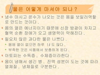 물은 어떻게 마셔야 되나? 냉수 마시고 온수가 나오는 것은 몸을 보일러역할로 만드는 것이다 .  몸의 열은 에너지이기 때문에 신장 방광이 차지고 혈액 순환 장애가 오고 생명력이 약해진다 .  필요치 않은 과다한 물은 나쁘다 .  몸에 열이 없으면 하루  1ℓ 도 많다 .  부족한 것은 식품에서 보충하게 된다 . 아토피는 수독증 ,  수체증이라한다 .  몸이 냉해서 생긴 병 .  진액 성분이 도는 것에 따라 열체질 ,  냉체질로 구분한다 . 
