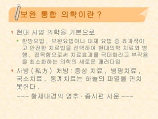 보완 통합 의학이란? 현대 서양 의학을 기본으로  한방요법 ,  보완요법이나 대체 요법 중 효과적이고 안전한 치료법을 선택하여 현대의학 치료와 병행 ,  접목함으로써 치료효과를 극대화라고 부작용을 최소화하는 의학의 새로운 패러다임 사방 ( 私方 )  처방 : 증상 치료 ,  병명치료 ,  국소치료 ,  통계치료는 하늘의 파멸을 면치 못한다 . --- 황제내경의 영추 · 종시편 서문 --- 