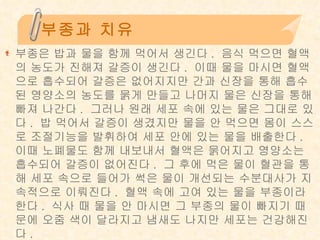 부종과 치유 부종은 밥과 물을 함께 먹어서 생긴다 .  음식 먹으면 혈액의 농도가 진해져 갈증이 생긴다 .  이때 물을 마시면 혈액으로 흡수되어 갈증은 없어지지만 간과 신장을 통해 흡수된 영양소의 농도를 묽게 만들고 나머지 물은 신장을 통해 빠져 나간다 .  그러나 원래 세포 속에 있는 물은 그대로 있다 .  밥 먹어서 갈증이 생겼지만 물을 안 먹으면 몸이 스스로 조절기능을 발휘하여 세포 안에 있는 물을 배출한다 .  이때 노폐물도 함께 내보내서 혈액은 묽어지고 영양소는 흡수되어 갈증이 없어진다 .  그 후에 먹은 물이 혈관을 통해 세포 속으로 들어가 썩은 물이 개선되는 수분대사가 지속적으로 이뤄진다 .  혈액 속에 고여 있는 물을 부종이라 한다 .  식사 때 물을 안 마시면 그 부종의 물이 빠지기 때문에 오줌 색이 달라지고 냄새도 나지만 세포는 건강해진다 . 