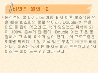 비만의 원인-2 본격적인 물 마시기도 아침 9시 이후 보조식품 먹을 때는 최소한의 물로 먹어라. Double-X 먹을 때도 물 많이 먹으면 그 속의 영양분도 희석이 되어 100% 흡수가 안 된다. Double-X는 저온 동결해서 그 속에 효소가 살아 있다. 이 프로그램은 6개월 짜리다. 1일 2식 법은 부종과 비만도 해결된다. 체중은 많이 안 빠져도 뼈가 튼튼해지고 ‘사이즈’는 줄어 드는 건강체가 된다. 