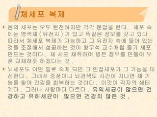 체세포 복제 몸의 세포는 모두 완전하지만 각각 분업을 한다 .  세포 속에는 염색체 ( 유전자 ) 가 있고 똑같은 정보를 갖고 있다 .  따라서 체세포 복제가 가능하고 그 유전자 속에 들어 있는 것을 조절해서 성공하는 것이 황우석 교수처럼 줄기 세포 만드는 것이다 .  체 세포 채취하여 병든 장부를 만들어 부품 교체하듯 하겠다는 것 .  뇌세포도 어떤 일로 죽게 되면 그 인접세포가 그 기능을 대신한다 .  그래서 중풍이나 뇌경색도 시간이 지나면 제 기능을 찾아 건강을 회복하는 것이다 .  이것이 각자의 생태계다 .  그러나 사람마다 다르다 .  유익세균이 많으면 건강하고 유해세균이  많으면 건강치 않은 것 . 