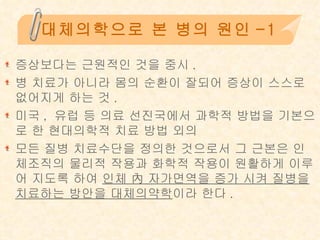 대체의학으로 본 병의 원인-1 증상보다는 근원적인 것을 중시 . 병 치료가 아니라 몸의 순환이 잘되어 증상이 스스로 없어지게 하는 것 . 미국 ,  유럽 등 의료 선진국에서 과학적 방법을 기본으로 한 현대의학적 치료 방법 외의  모든 질병 치료수단을 정의한 것으로서 그 근본은 인체조직의 물리적 작용과 화학적 작용이 원활하게 이루어 지도록 하여  인체 內 자가면역을 증가 시켜 질병을 치료하는 방안을 대체의약학 이라 한다 . 