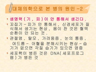 대체의학으로 본 병의 원인-2 생명력 ( 기 ,  피 ) 이 안 통해서 생긴다 . 꼬집기 - 피가 안 통해서 ,  신경세포가 질식해서 생기는 현상 ,  몸이 찬 것은 혈액 순환이 안 되는 것 .  관절염 ,  탈모 ,  가려움증 ,  눈의 통증 ,  여드름 -  어혈을 분해시키는 현상 - 습기가 없으면 각질 습기가 있으면 염증 세포핵이 병든 것은  DNA( 세포프로그램 ) 가 병든 것 