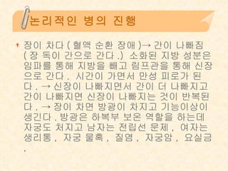 논리적인 병의 진행 장이 차다 ( 혈액 순환 장애 )-> 간이 나빠짐 ( 장 독이 간으로 간다 .)  소화된 지방 성분은 임파를 통해 지방을 빼고 림프관을 통해 신장으로 간다 .  시간이 가면서 만성 피로가 된다 . -> 신장이 나빠지면서 간이 더 나빠지고 간이 나빠지면 신장이 나빠지는 것이 반복된다 . -> 장이 차면 방광이 차지고 기능이상이 생긴다 . 방광은 하복부 보온 역할을 하는데 자궁도 처지고 남자는 전립선 문제 ,  여자는 생리통 ,  자궁 물혹 ,  질염 ,  자궁암 ,  요실금 , 
