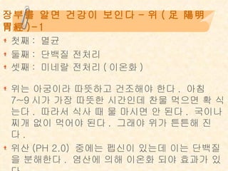 장부를 알면 건강이 보인다 - 위 ( 足 陽明 胃經 )-1 첫째: 멸균 둘째: 단백질 전처리 셋째: 미네랄 전처리(이온화)   위는 아궁이라 따뜻하고 건조해야 한다. 아침 7~9시가 가장 따뜻한 시간인데 찬물 먹으면 확 식는다. 따라서 식사 때 물 마시면 안 된다. 국이나 찌개 없이 먹어야 된다. 그래야 위가 튼튼해 진다. 위산(PH 2.0) 중에는 펩신이 있는데 이는 단백질을 분해한다. 염산에 의해 이온화 되야 효과가 있다.  