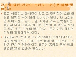 장부를 알면 건강이 보인다 - 위 ( 足 陽明 胃經 )-3 모든 식품에는 단백질이 있고 그 단백질이 소화 안되면 단백질 독이 되어 앨러지가 된다 .  다 소화되면 아미노산이 된다 .  덜 소화된 외부 단백질에는 몸에서 즉각 반응을 일으켜 아토피 등 앨러지가 되고 모든 것은 위부터 발생한다 .  몸이 건강 하려면 위부터 건강해저야 한다 . Double-X  먹고 물 마시면 몸에서 분해되지 않아 효과가 떨어진다 . Cal-D 는 씹어 먹어야 된다 .  서양은 단순한 영양학이기 때문에 동양의 장부 학의 원리를 알면 효과가 만점이다 