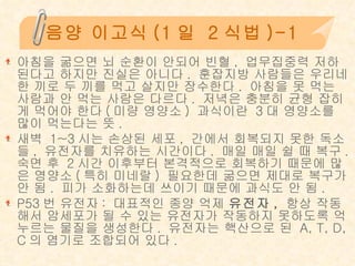 음양 이고식 (1 일  2 식법 )-1 아침을 굶으면 뇌 순환이 안되어 빈혈 ,  업무집중력 저하된다고 하지만 진실은 아니다 .  훈잡지방 사람들은 우리네 한 끼로 두 끼를 먹고 살지만 장수한다 .  아침을 못 먹는 사람과 안 먹는 사람은 다르다 .  저녁은 충분히 균형 잡히게 먹어야 한다 ( 미량 영양소 )  과식이란  3 대 영양소를 많이 먹는다는 뜻 .  새벽  1~3 시는 손상된 세포 ,  간에서 회복되지 못한 독소들 ,  유전자를 치유하는 시간이다 .  매일 매일 쉴 때 복구 .  숙면 후  2 시간 이후부터 본격적으로 회복하기 때문에 많은 영양소 ( 특히 미네랄 )  필요한데 굶으면 제대로 복구가 안 됨 .  피가 소화하는데 쓰이기 때문에 과식도 안 됨 . P53 번 유전자 :  대표적인 종양 억제  유전자 ,   항상 작동해서 암세포가 될 수 있는 유전자가 작동하지 못하도록 억누르는 물질을 생성한다 .  유전자는 핵산으로 된  A, T, D, C 의 염기로 조합되어 있다 .  