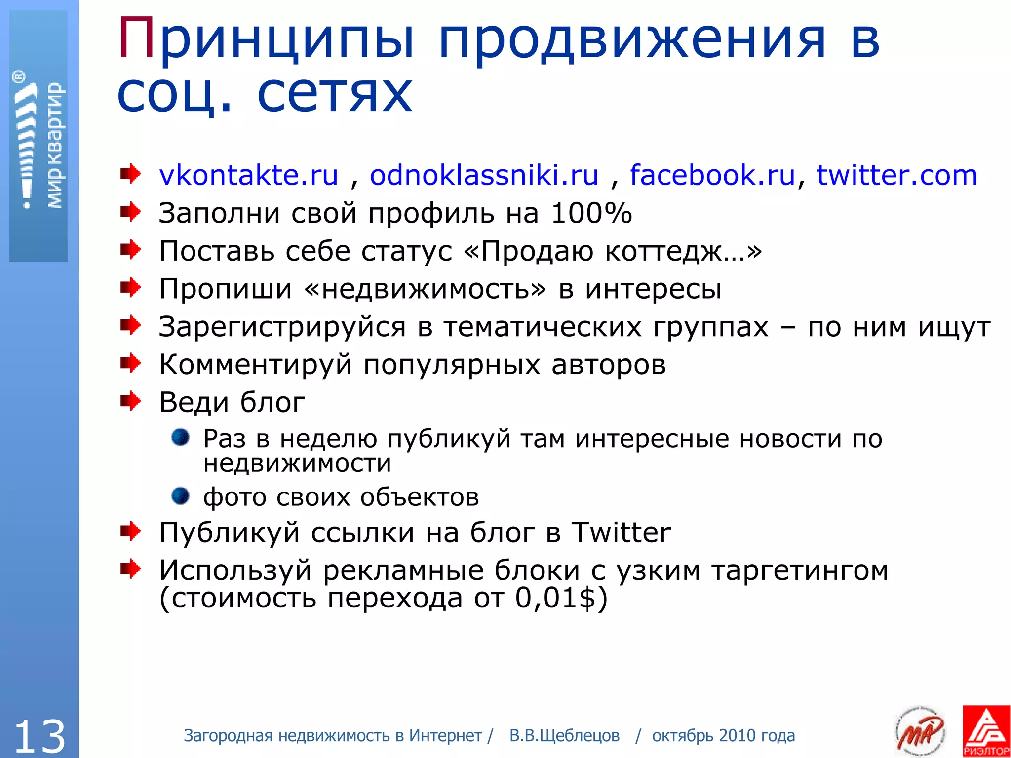 П ринципы продвижения в соц. сетях vkontakte . ru  ,  odnoklassniki . ru  ,  facebook .ru ,  twitter.com   Заполни свой профиль на 100% Поставь себе статус «Продаю коттедж…» Пропиши «недвижимость» в интересы Зарегистрируйся в тематических группах – по ним ищут Комментируй популярных авторов Веди блог   Раз в неделю публикуй там интересные новости по недвижимости  фото своих объектов Публикуй ссылки на блог в  Twitter Используй рекламные блоки с узким таргетингом (стоимость перехода от 0,01 $) 
