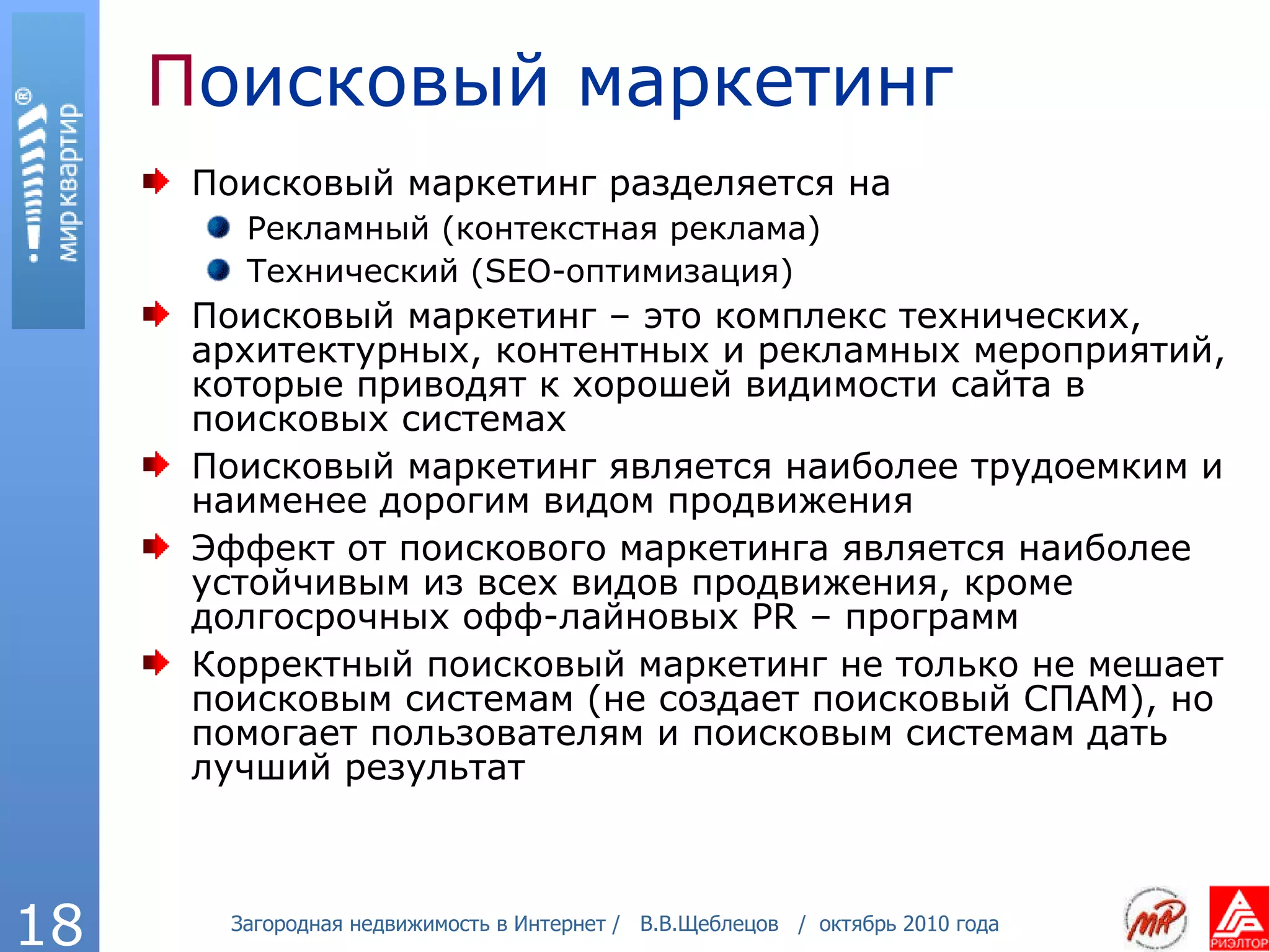 П оисковый маркетинг Поисковый маркетинг разделяется на Рекламный (контекстная реклама) Технический  (SEO- оптимизация) Поисковый маркетинг – это комплекс технических, архитектурных, контентных и рекламных мероприятий, которые приводят к хорошей видимости сайта в поисковых системах Поисковый маркетинг является наиболее трудоемким и наименее дорогим видом продвижения Эффект от поискового маркетинга является наиболее устойчивым из всех видов продвижения, кроме долгосрочных офф-лайновых  PR –  программ Корректный поисковый маркетинг не только не мешает поисковым системам (не создает поисковый СПАМ), но помогает пользователям и поисковым системам дать лучший результат 