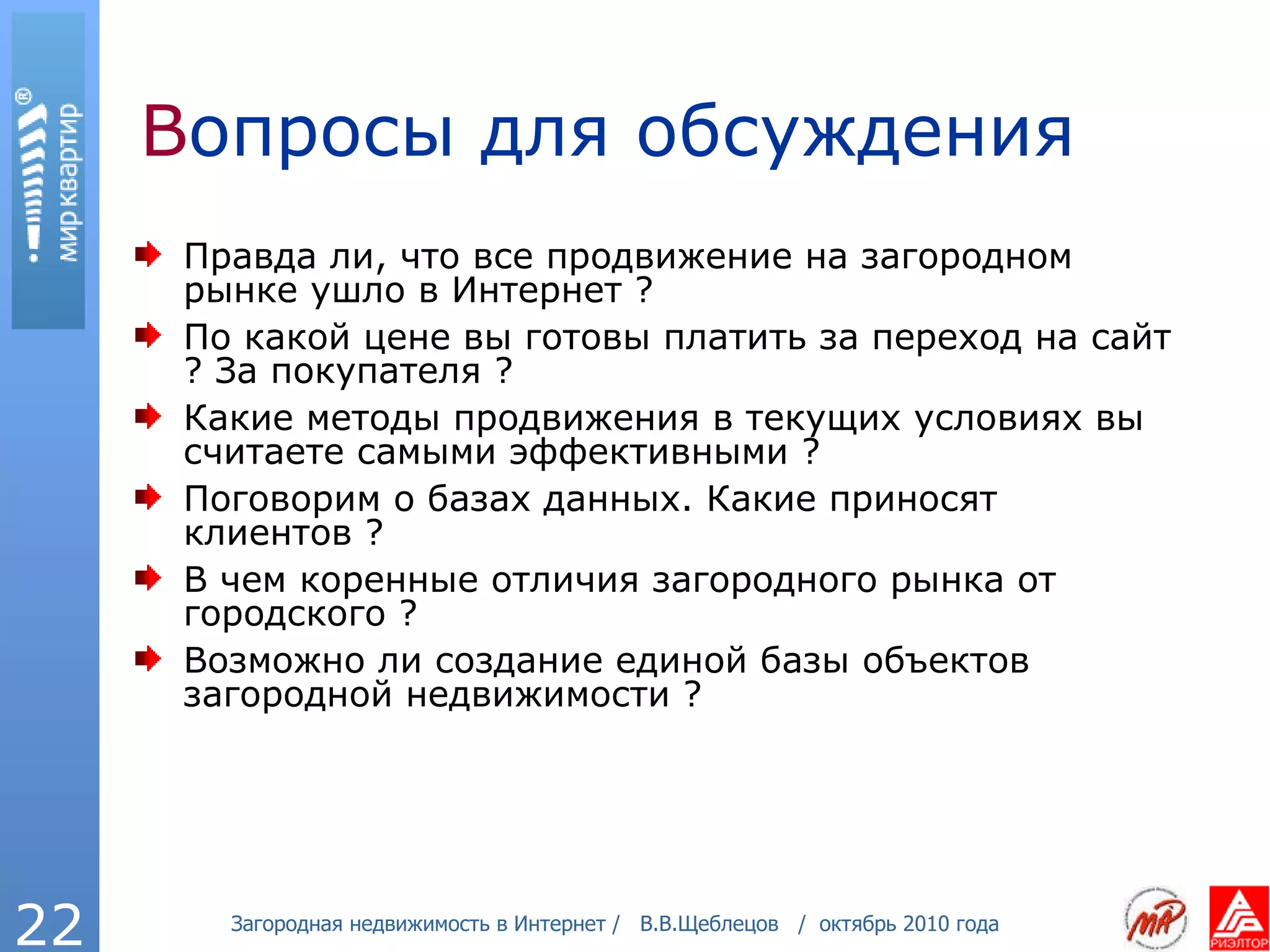 В опросы для обсуждения Правда ли, что все продвижение на загородном рынке ушло в Интернет ? По какой цене вы готовы платить за переход на сайт ? За покупателя ? Какие методы продвижения в текущих условиях вы считаете самыми эффективными ? Поговорим о базах данных. Какие приносят клиентов ? В чем коренные отличия загородного рынка от городского ? Возможно ли создание единой базы объектов загородной недвижимости ? 