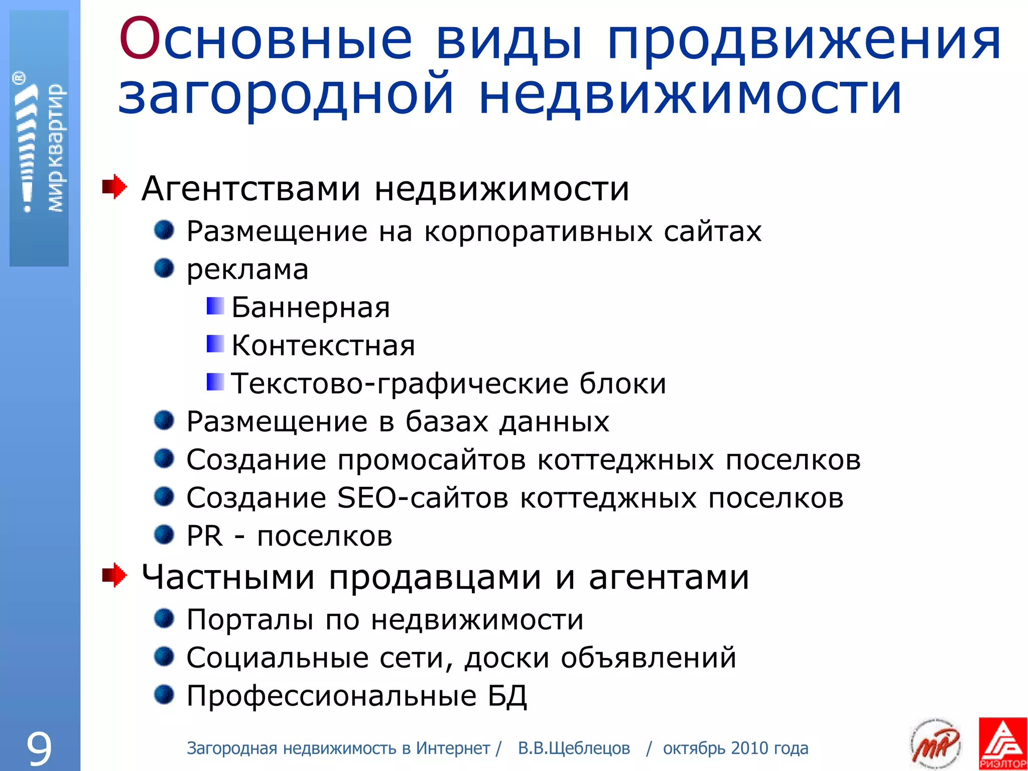 О сновные виды продвижения загородной недвижимости Агентствами недвижимости Размещение на корпоративных сайтах реклама Баннерная Контекстная Текстово-графические блоки Размещение в базах данных Создание промосайтов коттеджных поселков Создание  SEO- сайтов коттеджных поселков PR -  поселков Частными продавцами и агентами Порталы по недвижимости Социальные сети, доски объявлений Профессиональные БД 