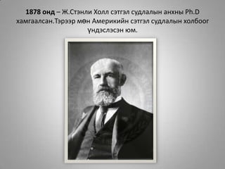 1878 онд – Ж.Стэнли Холл сэтгэл судлалын анхны Ph.Dхамгаалсан.Тэрээр мөн Америкийн сэтгэл судлалын холбоог үндэслэсэн юм.