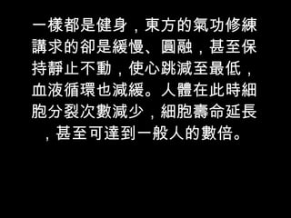 一樣都是健身，東方的氣功修練講求的卻是緩慢、圓融，甚至保持靜止不動，使心跳減至最低，血液循環也減緩。人體在此時細胞分裂次數減少，細胞壽命延長，甚至可達到一般人的數倍。 
