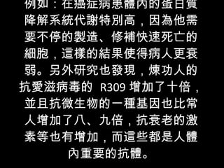 例如：在癌症病患體內的蛋白質降解系統代謝特別高，因為他需要不停的製造、修補快速死亡的細胞，這樣的結果使得病人更衰弱。另外研究也發現，煉功人的抗愛滋病毒的  R309 增加了十倍，並且抗微生物的一種基因也比常人增加了八、九倍，抗衰老的激素等也有增加，而這些都是人體內重要的抗體。 