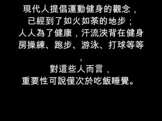 現代人提倡運動健身的觀念， 已經到了如火如荼的地步； 人人為了健康，汗流浹背在健身房操練、跑步、游泳、打球等等， 對這些人而言， 重要性可說僅次於吃飯睡覺。  