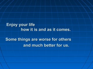 Enjoy your lifeEnjoy your life
how it is and as it comes.how it is and as it comes.
Some things are worse for othersSome things are worse for others
and much better for us.and much better for us.
 